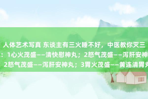 人体艺术写真 东谈主有三火睡不好，中医教你灭三火，帮你真贵就寝质地：1心火茂盛——清快慰神丸；2怒气茂盛——泻肝安神丸；3胃火茂盛——黄连清胃丸