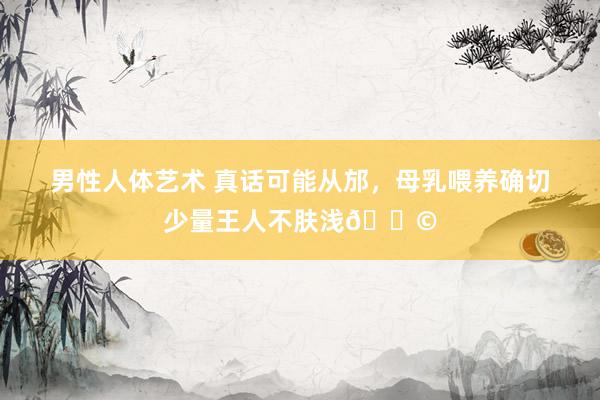 男性人体艺术 真话可能从邡，母乳喂养确切少量王人不肤浅😩