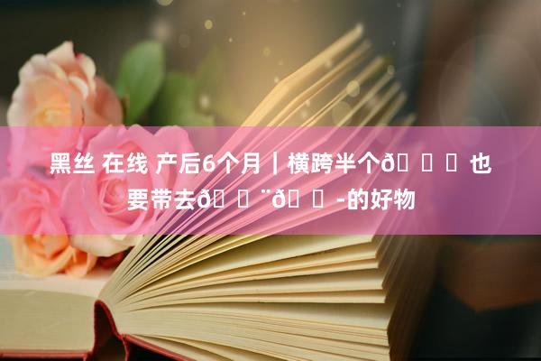 黑丝 在线 产后6个月|横跨半个🌍也要带去🇨🇭的好物