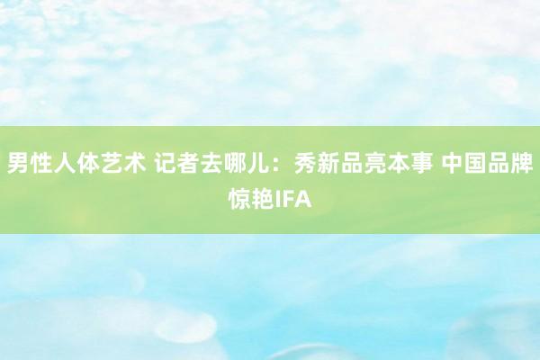 男性人体艺术 记者去哪儿：秀新品亮本事 中国品牌惊艳IFA