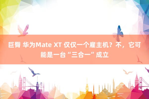 巨臀 华为Mate XT 仅仅一个雇主机？不，它可能是一台“三合一”成立