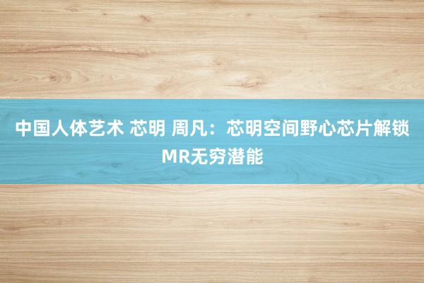 中国人体艺术 芯明 周凡：芯明空间野心芯片解锁MR无穷潜能