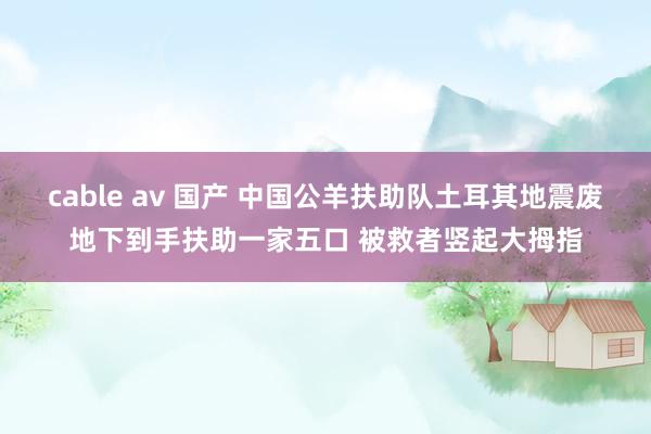 cable av 国产 中国公羊扶助队土耳其地震废地下到手扶助一家五口 被救者竖起大拇指