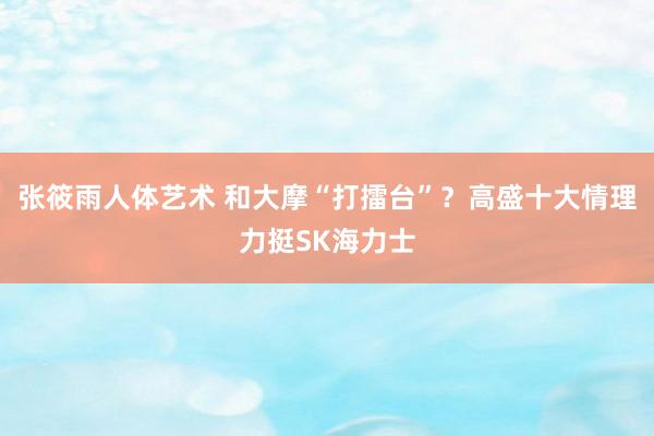 张筱雨人体艺术 和大摩“打擂台”？高盛十大情理力挺SK海力士