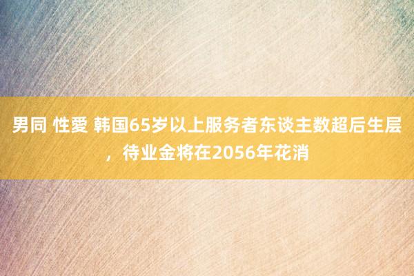 男同 性愛 韩国65岁以上服务者东谈主数超后生层,待业金将在2056年花消