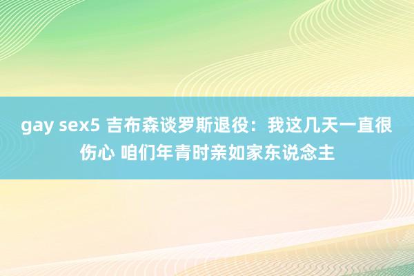 gay sex5 吉布森谈罗斯退役：我这几天一直很伤心 咱们年青时亲如家东说念主