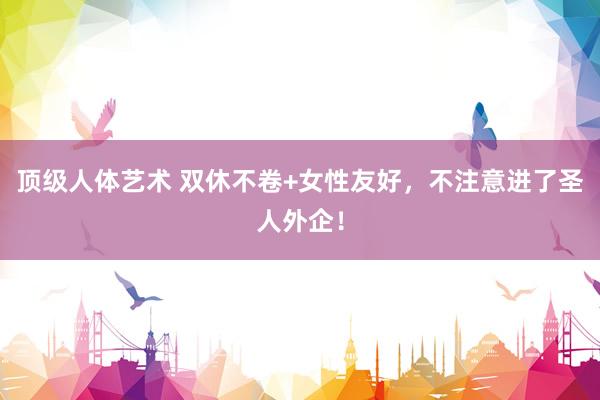 顶级人体艺术 双休不卷+女性友好，不注意进了圣人外企！
