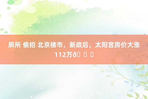 厕所 偷拍 北京楼市,新政后,太阳宫房价大涨112万📈