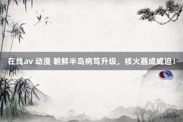 在线av 动漫 朝鲜半岛病笃升级，核火器成威迫！