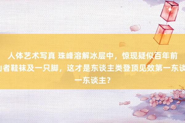 人体艺术写真 珠峰溶解冰层中，惊现疑似百年前登山者鞋袜及一只脚，这才是东谈主类登顶见效第一东谈主？