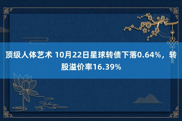 顶级人体艺术 10月22日星球转债下落0.64%,转股溢价率16.39%