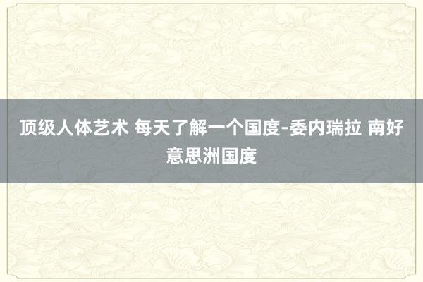 顶级人体艺术 每天了解一个国度-委内瑞拉 南好意思洲国度