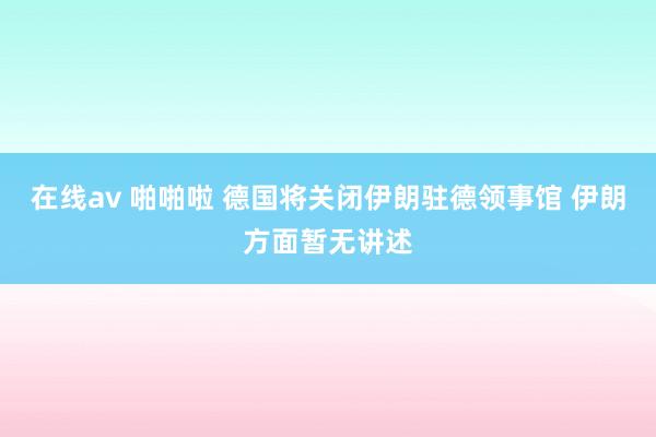 在线av 啪啪啦 德国将关闭伊朗驻德领事馆 伊朗方面暂无讲述