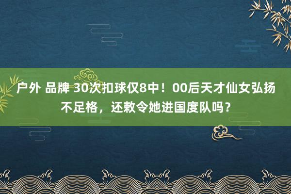 户外 品牌 30次扣球仅8中！00后天才仙女弘扬不足格，还敕令她进国度队吗？