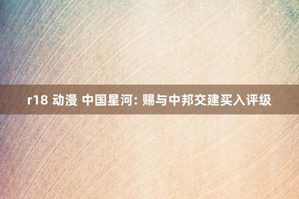 r18 动漫 中国星河: 赐与中邦交建买入评级