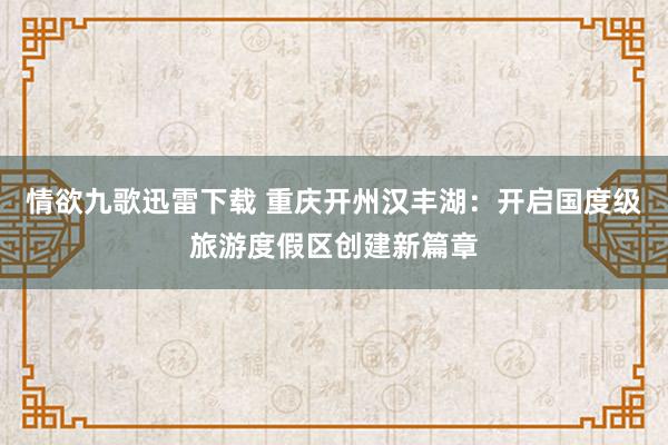 情欲九歌迅雷下载 重庆开州汉丰湖：开启国度级旅游度假区创建新篇章