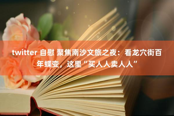 twitter 自慰 聚焦南沙文旅之夜：看龙穴街百年蝶变，这里“买人人卖人人”