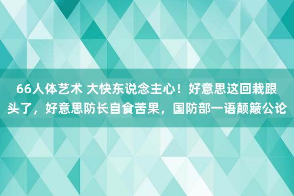 66人体艺术 大快东说念主心！好意思这回栽跟头了，好意思防长自食苦果，国防部一语颠簸公论