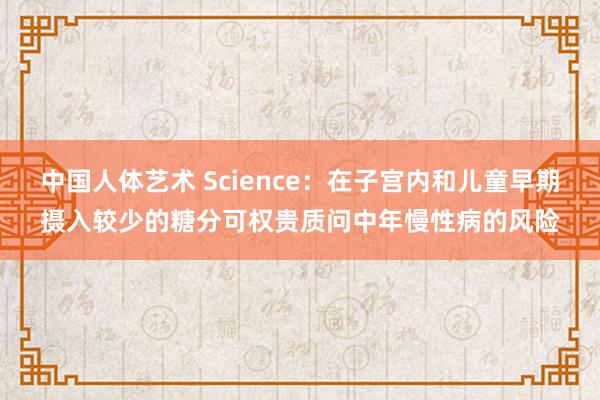中国人体艺术 Science：在子宫内和儿童早期摄入较少的糖分可权贵质问中年慢性病的风险