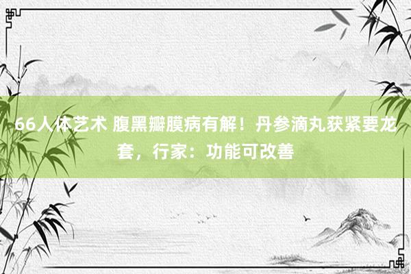 66人体艺术 腹黑瓣膜病有解！丹参滴丸获紧要龙套，行家：功能可改善