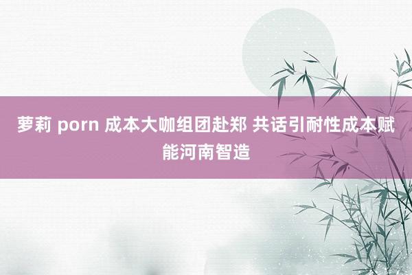 萝莉 porn 成本大咖组团赴郑 共话引耐性成本赋能河南智造