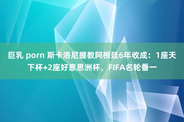 巨乳 porn 斯卡洛尼握教阿根廷6年收成：1座天下杯+2座好意思洲杯，FIFA名轮番一