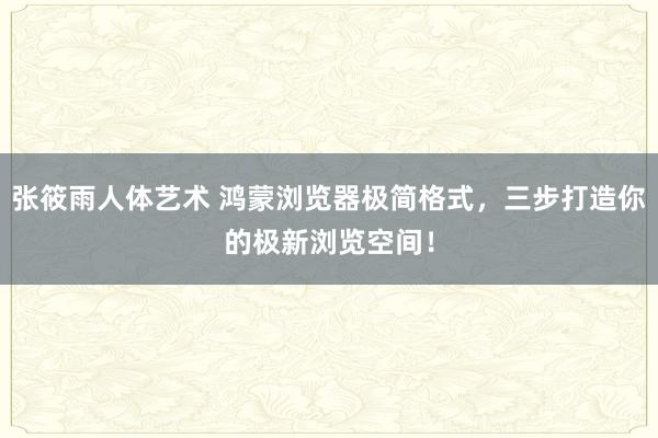 张筱雨人体艺术 鸿蒙浏览器极简格式，三步打造你的极新浏览空间！