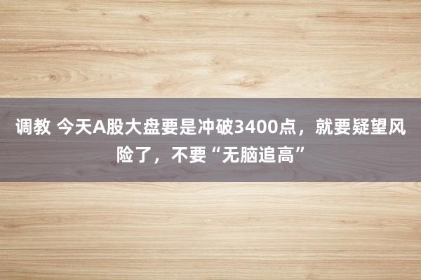 调教 今天A股大盘要是冲破3400点，就要疑望风险了，不要“无脑追高”