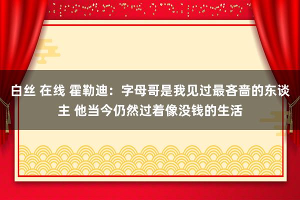 白丝 在线 霍勒迪：字母哥是我见过最吝啬的东谈主 他当今仍然过着像没钱的生活