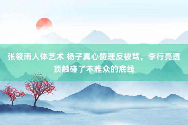 张筱雨人体艺术 杨子真心赞理反被骂，李行亮透顶触碰了不雅众的底线