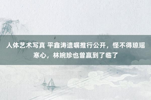人体艺术写真 平鑫涛遗嘱推行公开，怪不得琼瑶寒心，林婉珍也曾赢到了临了