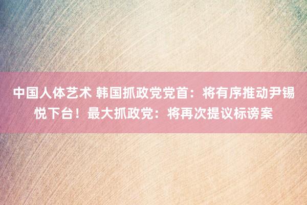 中国人体艺术 韩国抓政党党首：将有序推动尹锡悦下台！最大抓政党：将再次提议标谤案