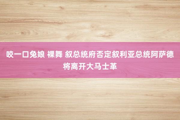 咬一口兔娘 裸舞 叙总统府否定叙利亚总统阿萨德将离开大马士革