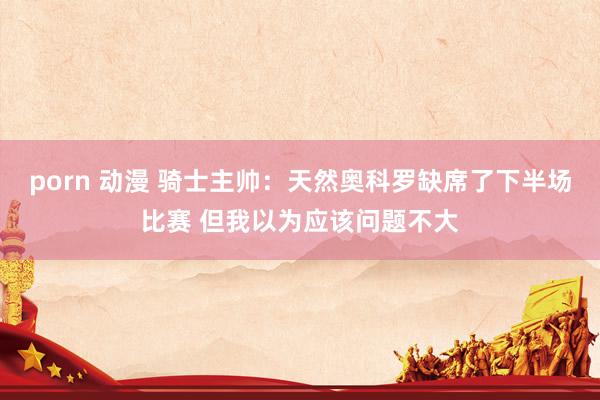 porn 动漫 骑士主帅：天然奥科罗缺席了下半场比赛 但我以为应该问题不大