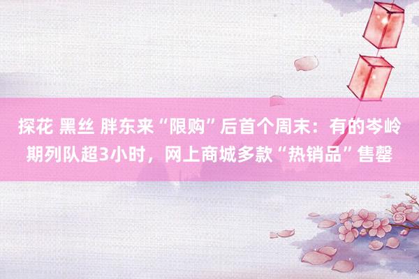 探花 黑丝 胖东来“限购”后首个周末：有的岑岭期列队超3小时，网上商城多款“热销品”售罄