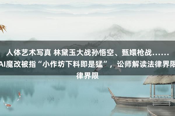 人体艺术写真 林黛玉大战孙悟空、甄嬛枪战……AI魔改被指“小作坊下料即是猛”，讼师解读法律界限