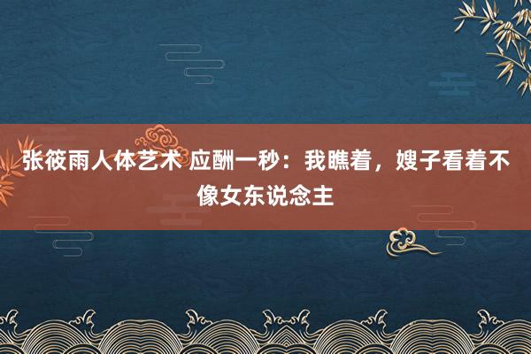 张筱雨人体艺术 应酬一秒：我瞧着，嫂子看着不像女东说念主