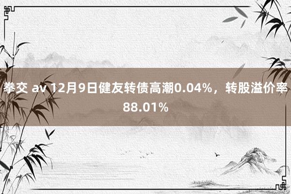 拳交 av 12月9日健友转债高潮0.04%，转股溢价率88.01%