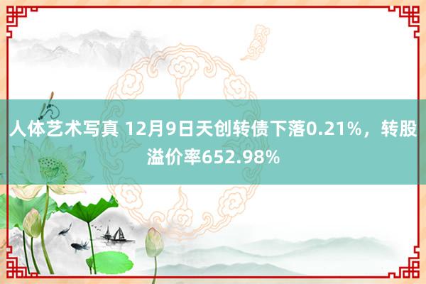 人体艺术写真 12月9日天创转债下落0.21%，转股溢价率652.98%