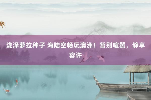 泷泽萝拉种子 海陆空畅玩澳洲！暂别喧嚣，静享容许