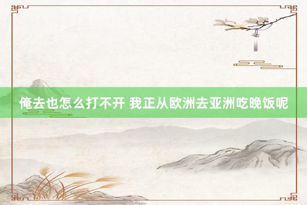 俺去也怎么打不开 我正从欧洲去亚洲吃晚饭呢