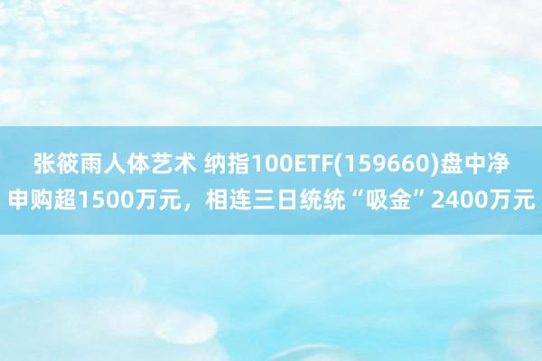 张筱雨人体艺术 纳指100ETF(159660)盘中净申购超1500万元，相连三日统统“吸金”2400万元