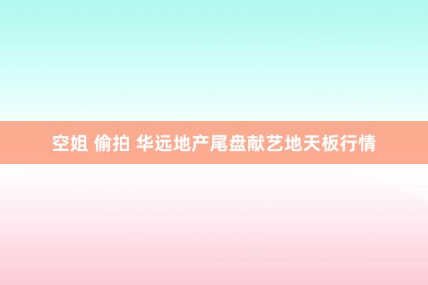 空姐 偷拍 华远地产尾盘献艺地天板行情