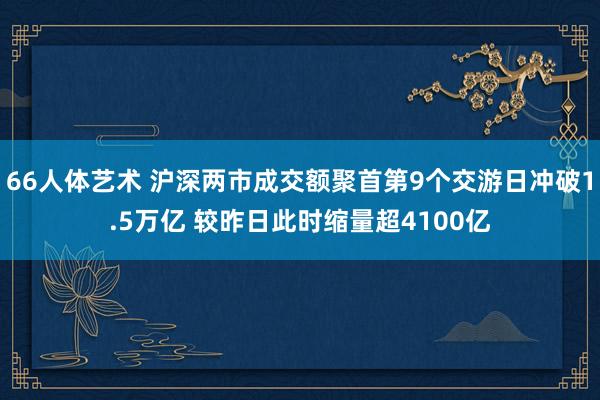 66人体艺术 沪深两市成交额聚首第9个交游日冲破1.5万亿 较昨日此时缩量超4100亿