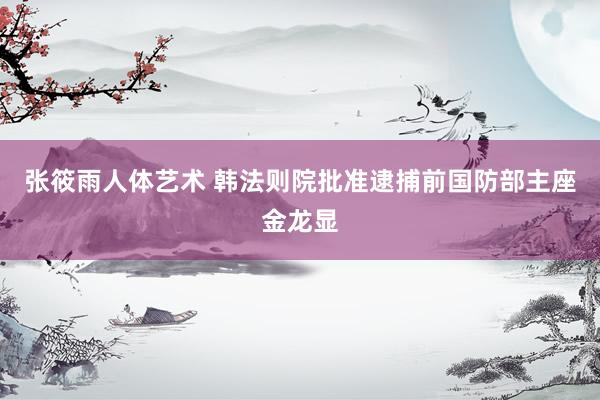 张筱雨人体艺术 韩法则院批准逮捕前国防部主座金龙显