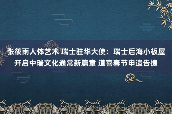 张筱雨人体艺术 瑞士驻华大使：瑞士后海小板屋开启中瑞文化通常新篇章 道喜春节申遗告捷