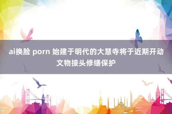 ai换脸 porn 始建于明代的大慧寺将于近期开动文物接头修缮保护