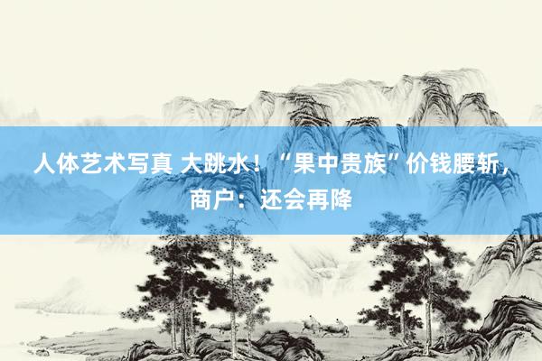 人体艺术写真 大跳水！“果中贵族”价钱腰斩，商户：还会再降