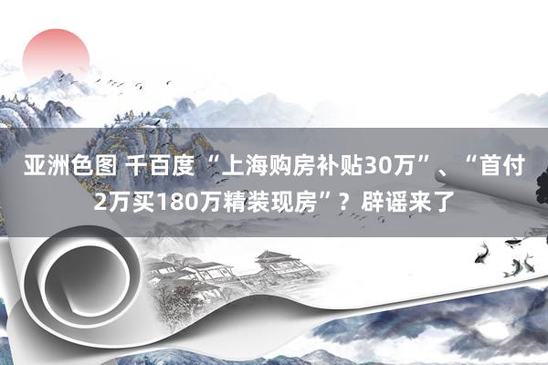 亚洲色图 千百度 “上海购房补贴30万”、“首付2万买180万精装现房”？辟谣来了