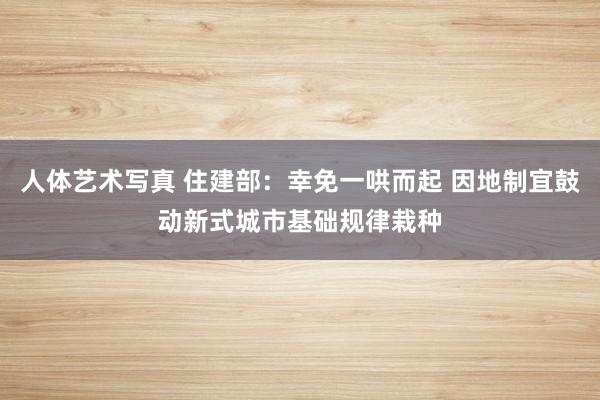 人体艺术写真 住建部：幸免一哄而起 因地制宜鼓动新式城市基础规律栽种